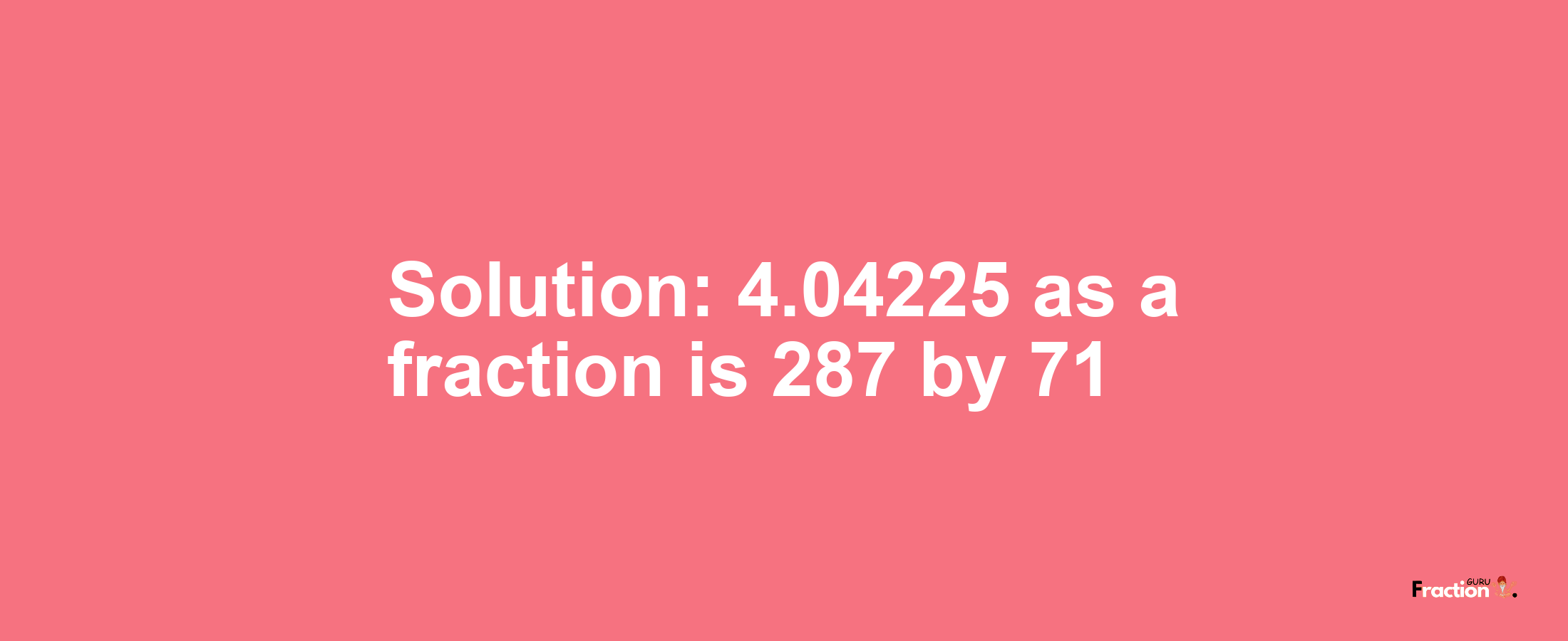 Solution:4.04225 as a fraction is 287/71